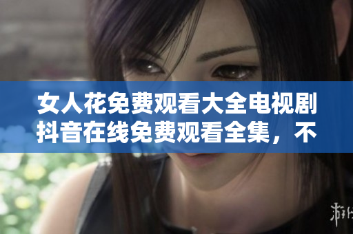 女人花免費(fèi)觀看大全電視劇抖音在線免費(fèi)觀看全集，不會(huì)離線下載!