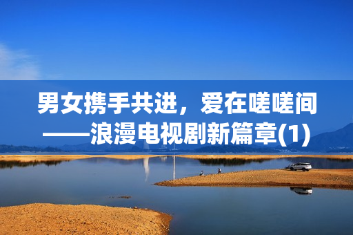 男女?dāng)y手共進(jìn)，愛(ài)在嗟嗟間——浪漫電視劇新篇章(1)