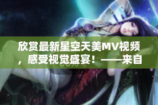欣賞最新星空天美MV視頻，感受視覺(jué)盛宴！——來(lái)自資深編輯的推薦