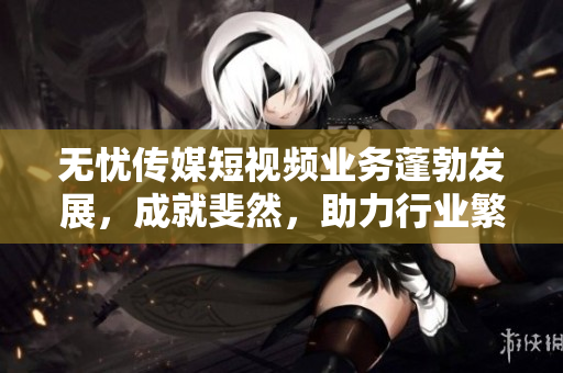 無憂傳媒短視頻業(yè)務(wù)蓬勃發(fā)展，成就斐然，助力行業(yè)繁榮