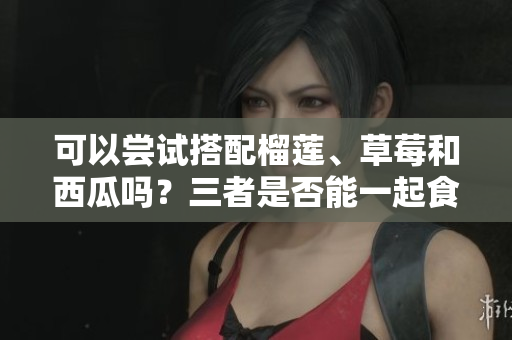可以嘗試搭配榴蓮、草莓和西瓜嗎？三者是否能一起食用？