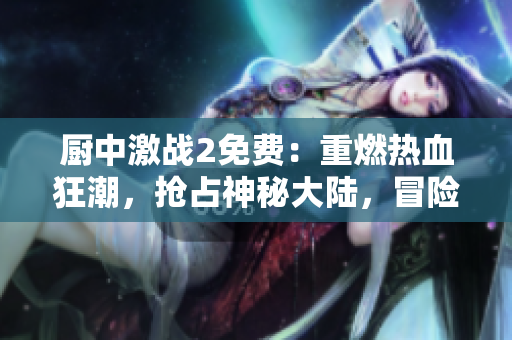 廚中激戰(zhàn)2免費(fèi)：重燃熱血狂潮，搶占神秘大陸，冒險(xiǎn)無(wú)止境