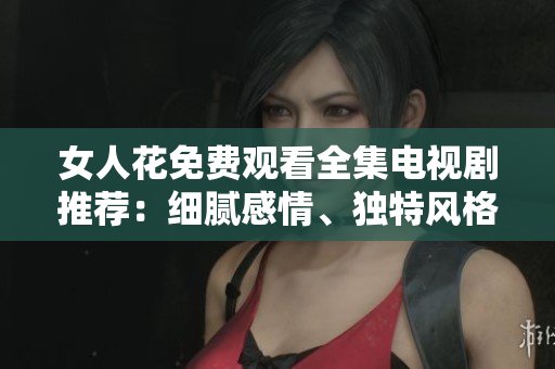 女人花免費觀看全集電視劇推薦：細(xì)膩感情、獨特風(fēng)格，引人入勝！