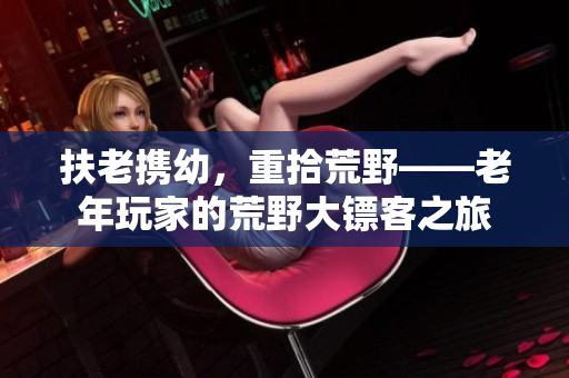 扶老攜幼，重拾荒野——老年玩家的荒野大鏢客之旅
