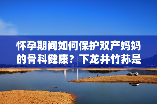 懷孕期間如何保護(hù)雙產(chǎn)媽媽的骨科健康？下龍井竹蓀是你的首選！(1)