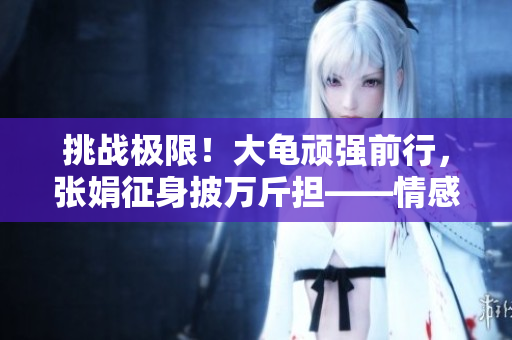 挑戰(zhàn)極限！大龜頑強(qiáng)前行，張娟征身披萬(wàn)斤擔(dān)——情感勇者之路