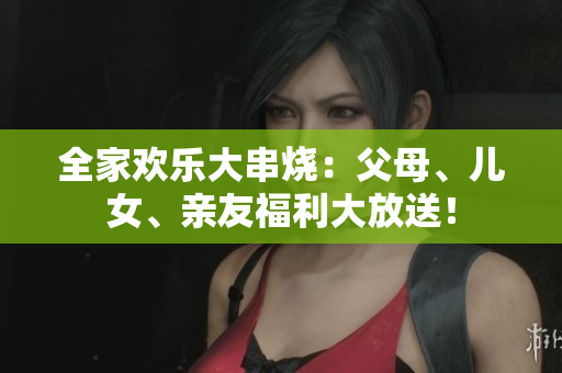 全家歡樂(lè)大串燒：父母、兒女、親友福利大放送！