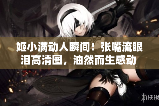 姬小滿動人瞬間！張嘴流眼淚高清圖，油然而生感動 