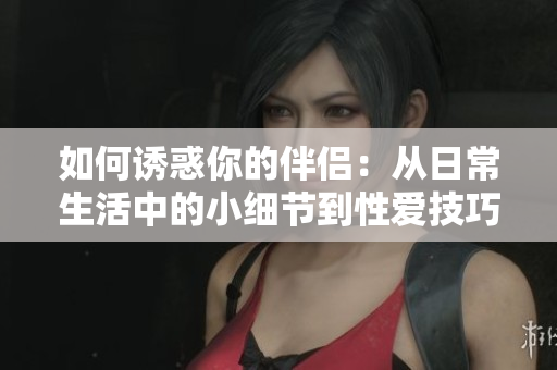 如何誘惑你的伴侶：從日常生活中的小細(xì)節(jié)到性愛(ài)技巧全面解析