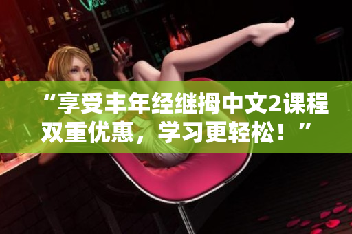“享受豐年經(jīng)繼拇中文2課程雙重優(yōu)惠，學(xué)習(xí)更輕松！”