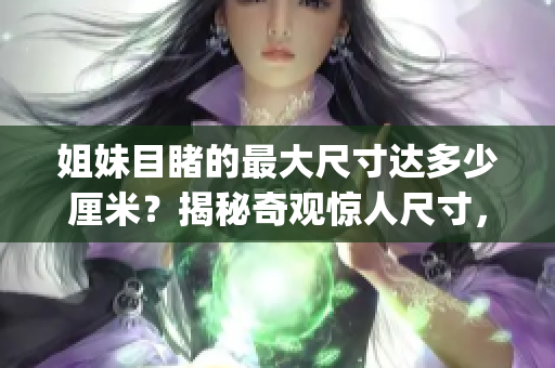 姐妹目睹的最大尺寸達(dá)多少厘米？揭秘奇觀驚人尺寸，驚艷視野！(1)
