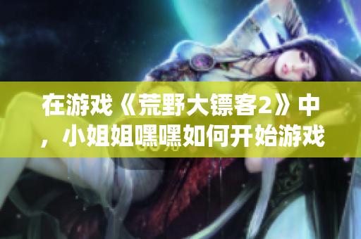 在游戲《荒野大鏢客2》中，小姐姐嘿嘿如何開始游戲引發(fā)熱議(1)