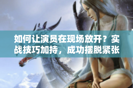 如何讓演員在現(xiàn)場放開？實戰(zhàn)技巧加持，成功擺脫緊張！
