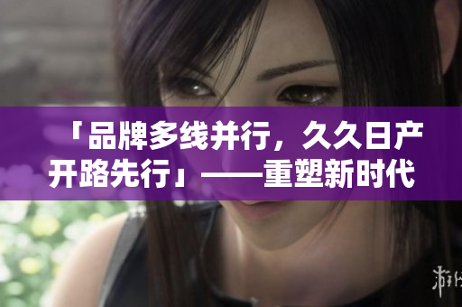 「品牌多線并行，久久日產(chǎn)開路先行」——重塑新時(shí)代汽車印記