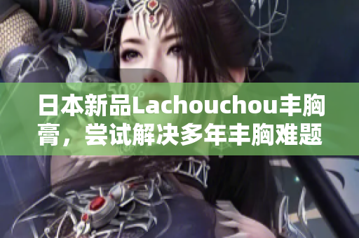 日本新品Lachouchou豐胸膏，嘗試解決多年豐胸難題