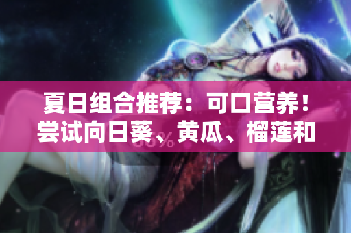 夏日組合推薦：可口營養(yǎng)！嘗試向日葵、黃瓜、榴蓮和絲瓜的完美組合