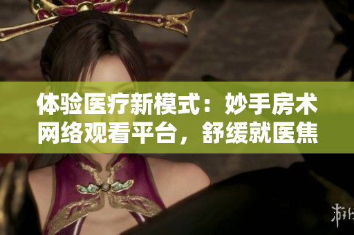 體驗(yàn)醫(yī)療新模式：妙手房術(shù)網(wǎng)絡(luò)觀看平臺(tái)，舒緩就醫(yī)焦慮二十四小時(shí)呵護(hù)