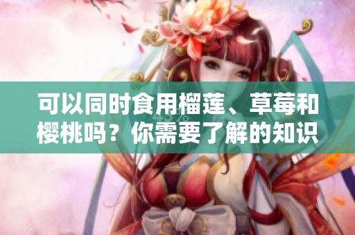 可以同時(shí)食用榴蓮、草莓和櫻桃嗎？你需要了解的知識(shí)及禁忌。