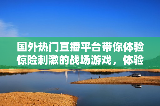 國外熱門直播平臺帶你體驗驚險刺激的戰(zhàn)場游戲，體驗全新電競魅力！