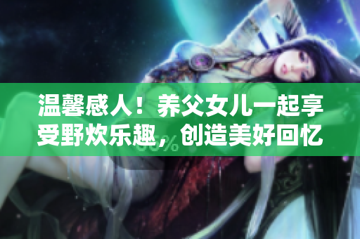 溫馨感人！養(yǎng)父女兒一起享受野炊樂趣，創(chuàng)造美好回憶