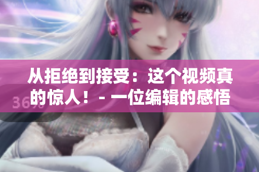 從拒絕到接受：這個(gè)視頻真的驚人！- 一位編輯的感悟