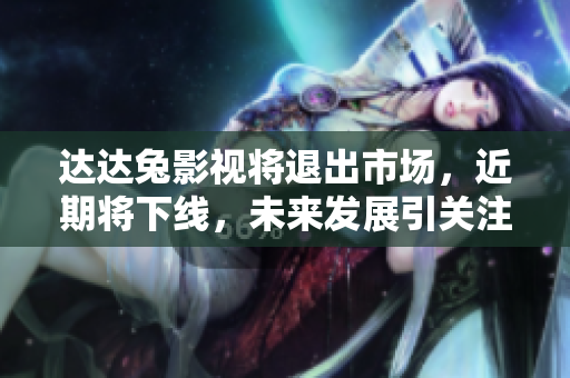 達達兔影視將退出市場，近期將下線，未來發(fā)展引關(guān)注