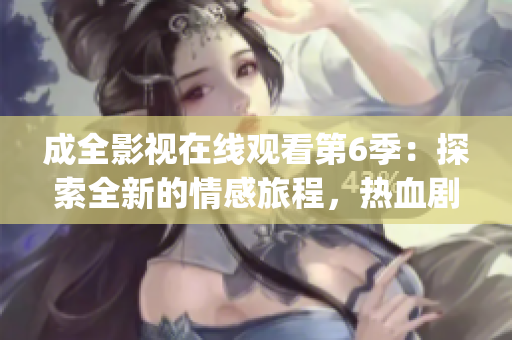 成全影視在線觀看第6季：探索全新的情感旅程，熱血劇情再度登場(1)