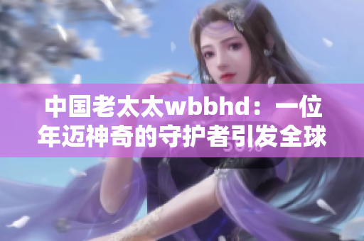 中國老太太wbbhd：一位年邁神奇的守護(hù)者引發(fā)全球尊重的熱潮