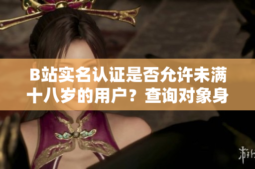 B站實名認(rèn)證是否允許未滿十八歲的用戶？查詢對象身份驗證規(guī)則