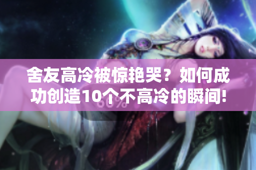 舍友高冷被驚艷哭？如何成功創(chuàng)造10個(gè)不高冷的瞬間!