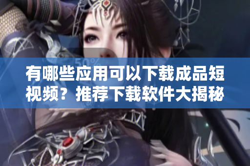 有哪些應(yīng)用可以下載成品短視頻？推薦下載軟件大揭秘