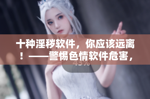 十種淫穢軟件，你應(yīng)該遠(yuǎn)離！——警惕色情軟件危害，保護(hù)網(wǎng)絡(luò)健康