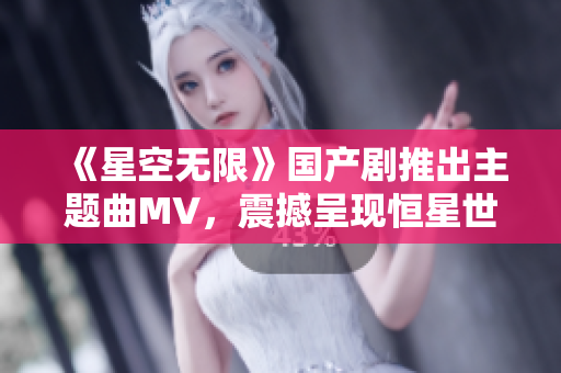 《星空無限》國產(chǎn)劇推出主題曲MV，震撼呈現(xiàn)恒星世界