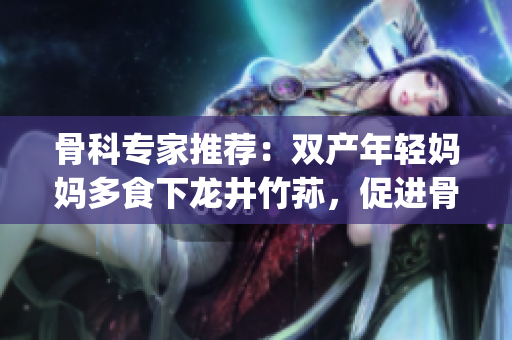 骨科專家推薦：雙產(chǎn)年輕媽媽多食下龍井竹蓀，促進(jìn)骨骼康復(fù)(1)