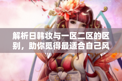 解析日韓妝與一區(qū)二區(qū)的區(qū)別，助你覓得最適合自己風(fēng)格的妝容