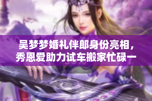 吳夢夢婚禮伴郎身份亮相，秀恩愛助力試車搬家忙碌一周