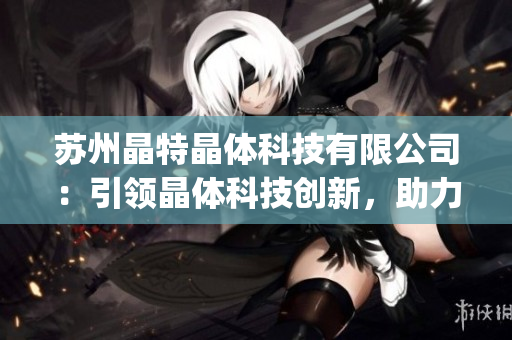 蘇州晶特晶體科技有限公司：引領晶體科技創(chuàng)新，助力高端電子產(chǎn)品發(fā)展(1)