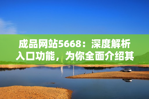 成品網(wǎng)站5668：深度解析入口功能，為你全面介紹其實用性