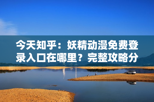 今天知乎：妖精動漫免費登錄入口在哪里？完整攻略分享！