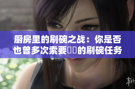 廚房里的刷碗之戰(zhàn)：你是否也曾多次索要討厭的刷碗任務(wù)？