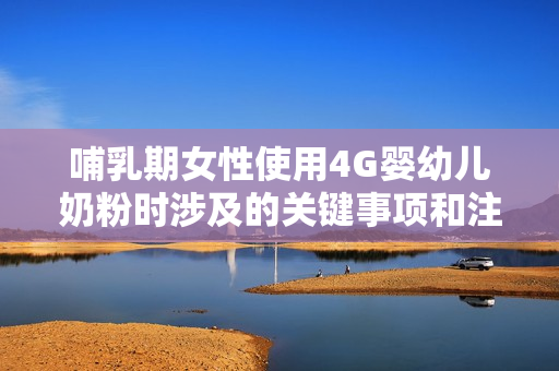 哺乳期女性使用4G嬰幼兒奶粉時涉及的關(guān)鍵事項和注意事項