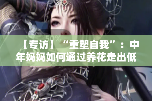 【專訪】“重塑自我”：中年媽媽如何通過養(yǎng)花走出低谷？