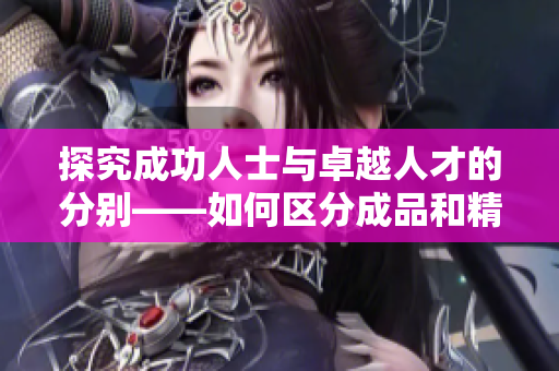 探究成功人士與卓越人才的分別——如何區(qū)分成品和精品人？這篇文章解答。