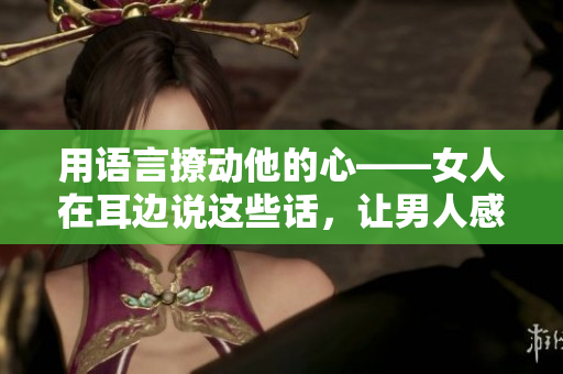 用語(yǔ)言撩動(dòng)他的心——女人在耳邊說(shuō)這些話，讓男人感受到真心的關(guān)懷
