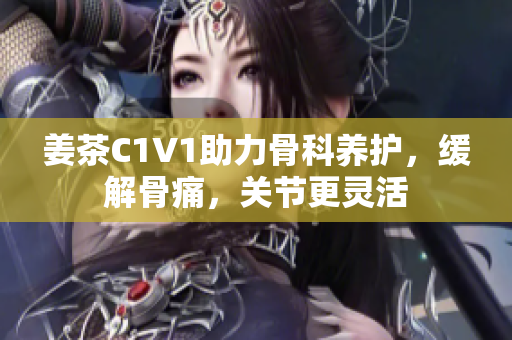 姜茶C1V1助力骨科養(yǎng)護，緩解骨痛，關(guān)節(jié)更靈活
