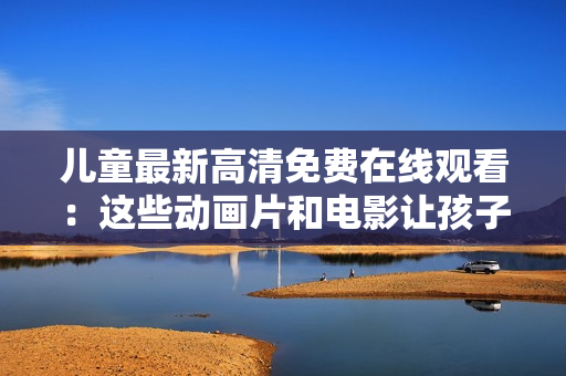 兒童最新高清免費在線觀看：這些動畫片和電影讓孩子們度過美好時光！