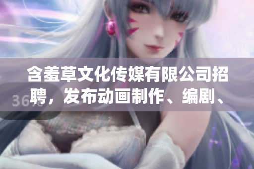 含羞草文化傳媒有限公司招聘，發(fā)布動(dòng)畫制作、編劇、文案等職位(1)