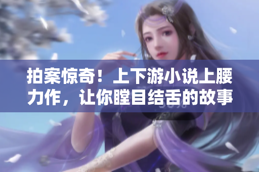 拍案驚奇！上下游小說上腰力作，讓你瞠目結(jié)舌的故事情節(jié)！