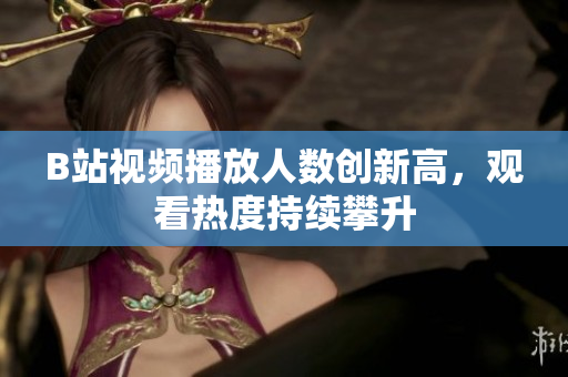 B站視頻播放人數(shù)創(chuàng)新高，觀看熱度持續(xù)攀升