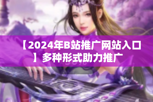 【2024年B站推廣網(wǎng)站入口】多種形式助力推廣